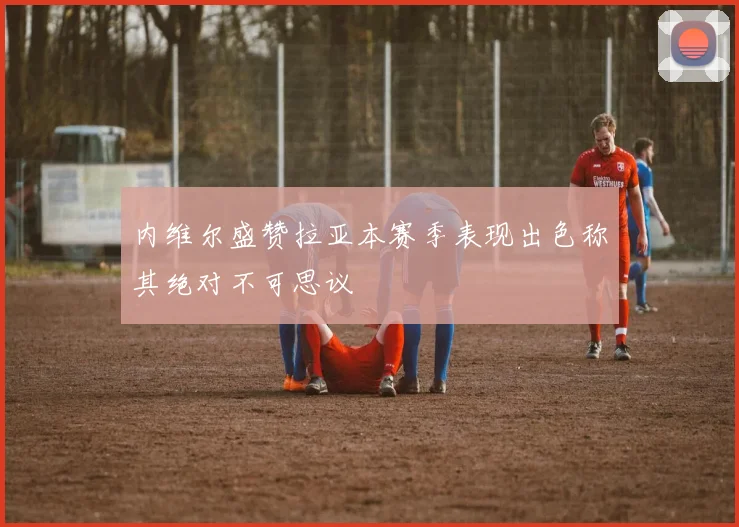 内维尔盛赞拉亚本赛季表现出色称其绝对不可思议
