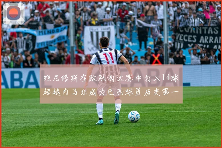 维尼修斯在欧冠淘汰赛中打入14球超越内马尔成为巴西球员历史第一人