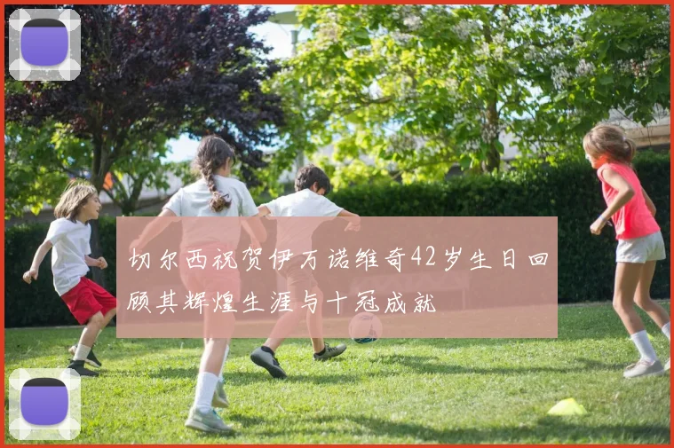 切尔西祝贺伊万诺维奇42岁生日回顾其辉煌生涯与十冠成就