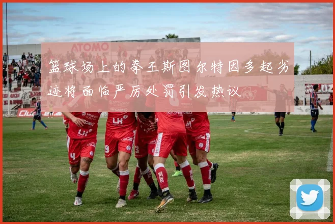 篮球场上的拳王斯图尔特因多起劣迹将面临严厉处罚引发热议