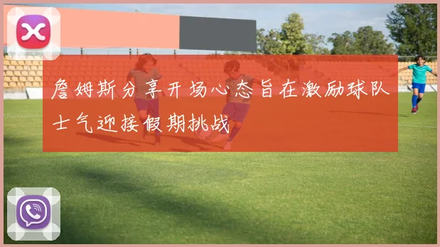 詹姆斯分享开场心态旨在激励球队士气迎接假期挑战