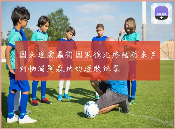 国米逆袭赢得国家德比终结对米兰利物浦阿森纳的连败纪录