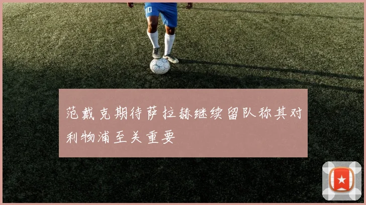 范戴克期待萨拉赫继续留队称其对利物浦至关重要