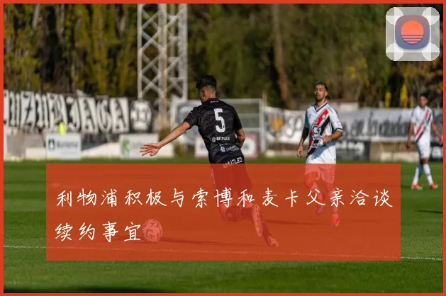 利物浦积极与索博和麦卡父亲洽谈续约事宜
