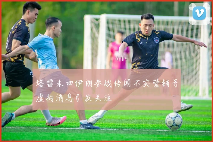塔雷米回伊朗参战传闻不实营销号虚构消息引发关注
