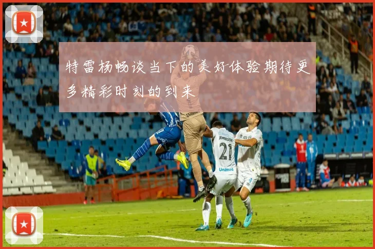 特雷杨畅谈当下的美好体验期待更多精彩时刻的到来