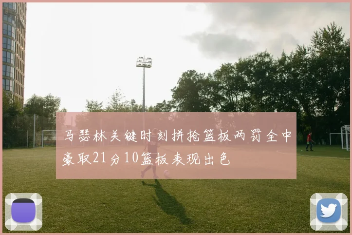 马瑟林关键时刻拼抢篮板两罚全中豪取21分10篮板表现出色