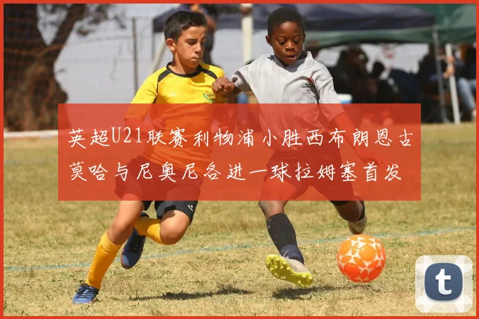 英超U21联赛利物浦小胜西布朗恩古莫哈与尼奥尼各进一球拉姆塞首发出战
