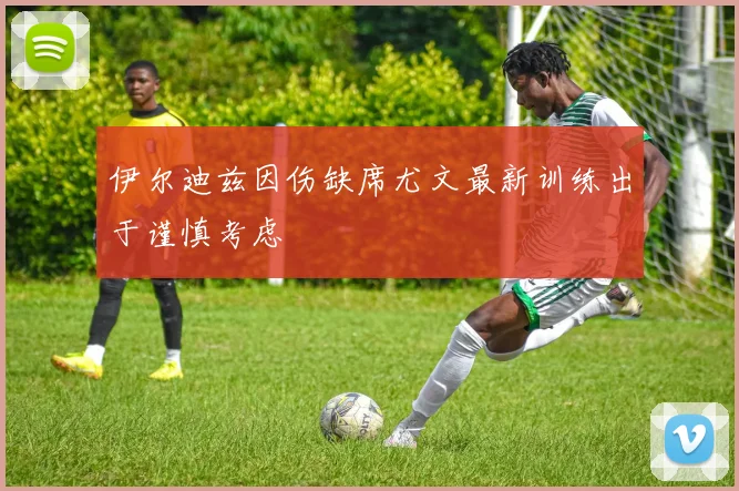 伊尔迪兹因伤缺席尤文最新训练出于谨慎考虑
