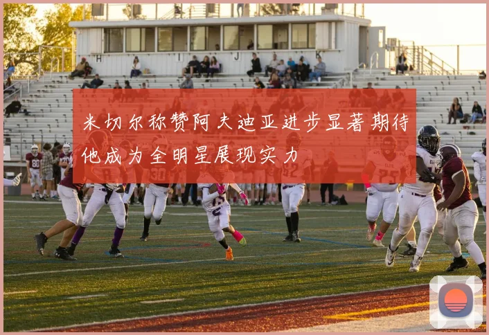 米切尔称赞阿夫迪亚进步显著期待他成为全明星展现实力