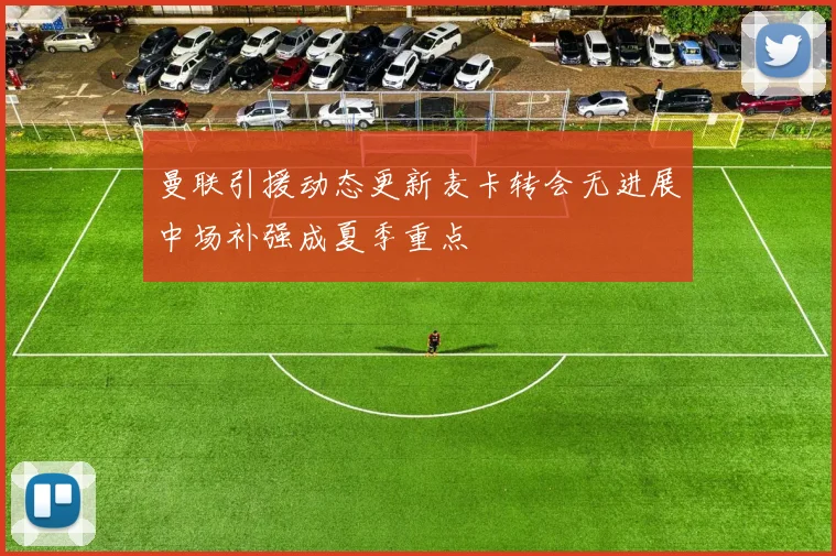 曼联引援动态更新麦卡转会无进展中场补强成夏季重点