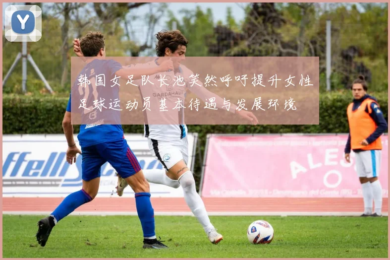 韩国女足队长池笑然呼吁提升女性足球运动员基本待遇与发展环境
