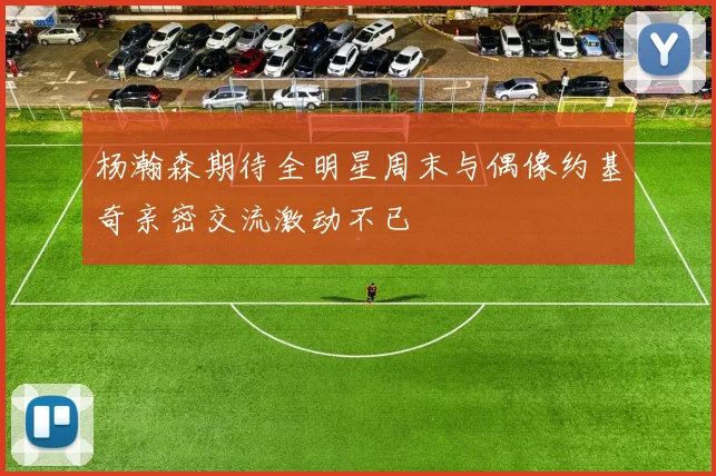 杨瀚森期待全明星周末与偶像约基奇亲密交流激动不已