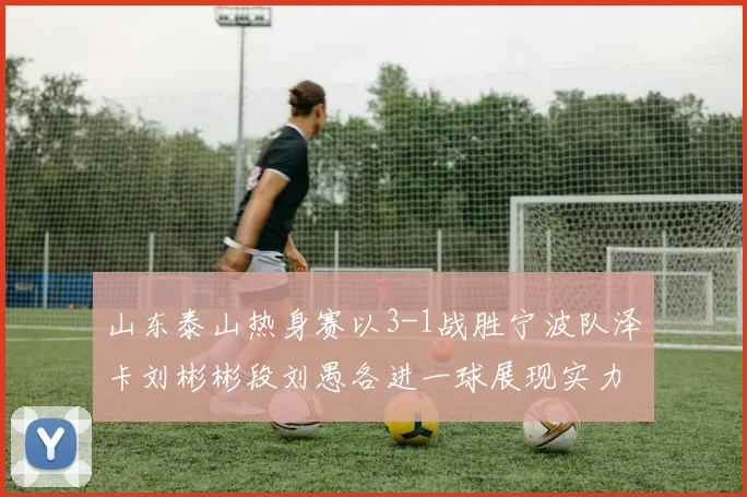 山东泰山热身赛以3-1战胜宁波队泽卡刘彬彬段刘愚各进一球展现实力