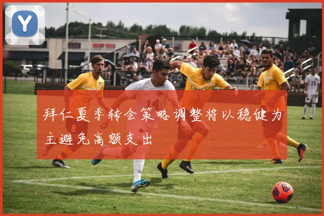 拜仁夏季转会策略调整将以稳健为主避免高额支出
