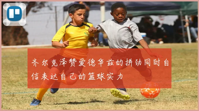 齐尔克泽赞爱德华兹的拼劲同时自信表达自己的篮球实力