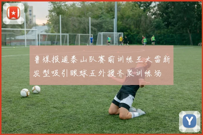 鲁媒报道泰山队赛前训练王大雷新发型吸引眼球五外援齐聚训练场