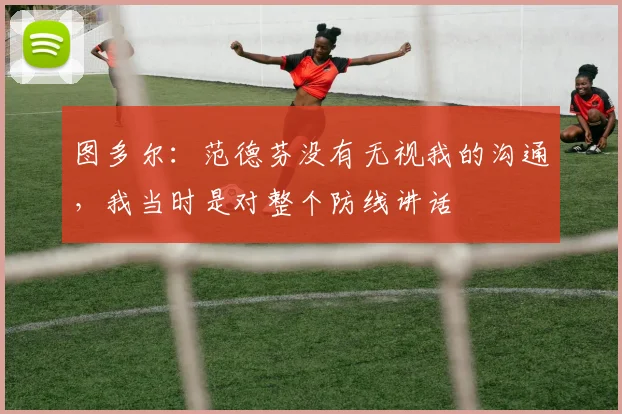 图多尔：范德芬没有无视我的沟通，我当时是对整个防线讲话